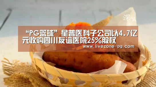 “PG篮球”星普医科子公司以4.7亿元收购四川友谊医院25%股权(图3) PG滚球